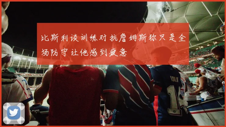 比斯利谈训练对抗詹姆斯称只是全场防守让他感到疲惫