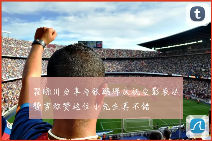 翟晓川分享与张鹏珲庆祝合影表达赞赏称赞这位小先生真不错