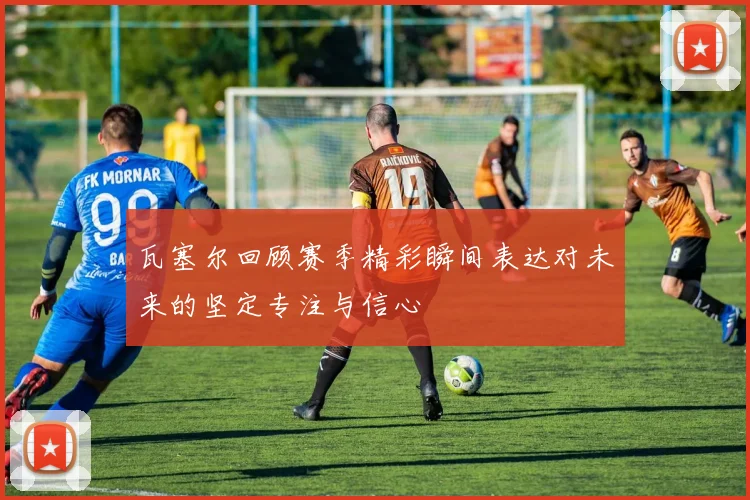 瓦塞尔回顾赛季精彩瞬间表达对未来的坚定专注与信心