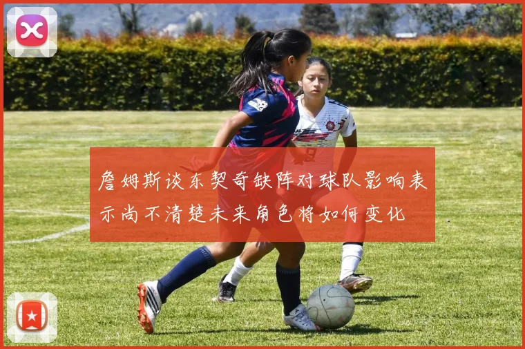 詹姆斯谈东契奇缺阵对球队影响表示尚不清楚未来角色将如何变化