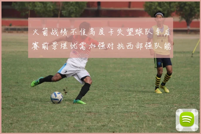 火箭战绩不佳乌度卡失望球队季后赛前景堪忧需加强对抗西部强队能力