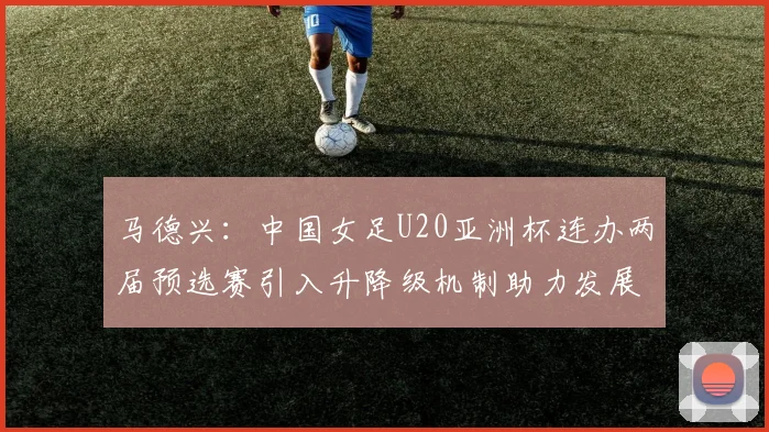 马德兴：中国女足U20亚洲杯连办两届预选赛引入升降级机制助力发展