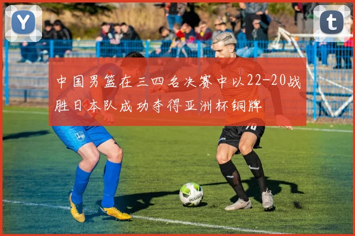 中国男篮在三四名决赛中以22-20战胜日本队成功夺得亚洲杯铜牌