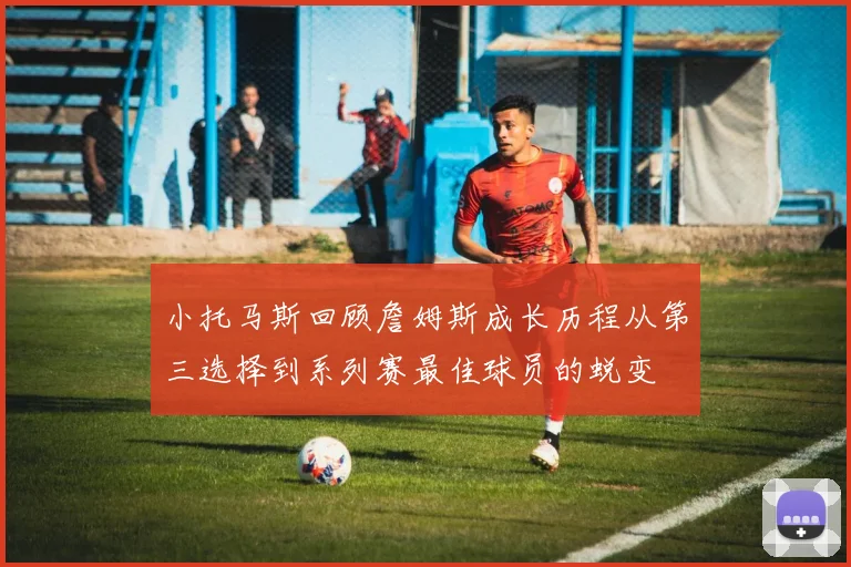 小托马斯回顾詹姆斯成长历程从第三选择到系列赛最佳球员的蜕变