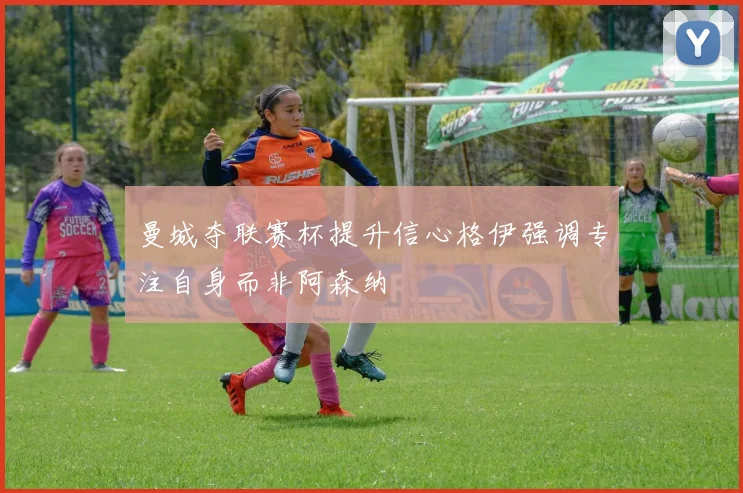 曼城夺联赛杯提升信心格伊强调专注自身而非阿森纳